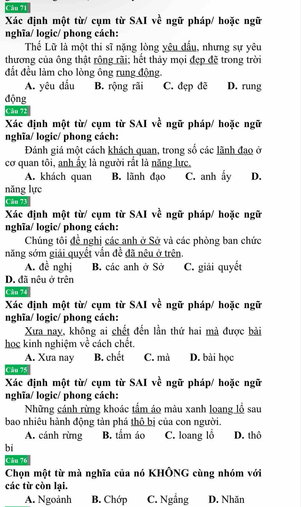 Xác định một từ/ cụm từ SAI về ngữ pháp/ hoặc ngữ
nghĩa/ logic/ phong cách:
Thế Lữ là một thi sĩ nặng lòng yêu dấu, nhưng sự yêu
thương của ông thật rộng rãi; hết thảy mọi đẹp đẽ trong trời
đất đều làm cho lòng ông rung động.
A. yêu dấu B. rộng rãi C. đẹp đẽ D. rung
động
Câu 72
Xác định một từ/ cụm từ SAI về ngữ pháp/ hoặc ngữ
nghĩa/ logic/ phong cách:
Đánh giá một cách khách quan, trong số các lãnh đạo ở
cơ quan tôi, anh ấy là người rất là năng lực.
A. khách quan B. lãnh đạo C. anh ấy D.
năng lực
Câu 73
Xác định một từ/ cụm từ SAI về ngữ pháp/ hoặc ngữ
nghĩa/ logic/ phong cách:
Chúng tôi đề nghị các anh ở Sở và các phòng ban chức
năng sớm giải quyết vấn đề đã nêu ở trên.
A. đề nghị B. các anh ở Sở C. giải quyết
D. đã nêu ở trên
Câu 74
Xác định một từ/ cụm từ SAI về ngữ pháp/ hoặc ngữ
nghĩa/ logic/ phong cách:
Xưa nay, không ai chết đến lần thứ hai mà được bài
học kinh nghiệm về cách chết.
A. Xưa nay B. chết C. mà D. bài học
Câu 75
Xác định một từ/ cụm từ SAI về ngữ pháp/ hoặc ngữ
nghĩa/ logic/ phong cách:
Những cánh rừng khoác tấm áo màu xanh loang lồ sau
bao nhiêu hành động tàn phá thô bị của con người.
A. cánh rừng B. tấm áo C. loang lỗ D. thô
bi
Câu 76
Chọn một từ mà nghĩa của nó KHÔNG cùng nhóm với
các từ còn lại.
A. Ngoảnh B. Chớp C. Ngẳng D. Nhăn