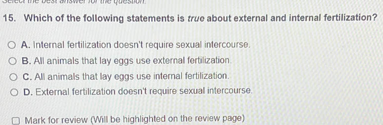 elect the best answer for the question.
15. Which of the following statements is true about external and internal fertilization?
A. Internal fertilization doesn't require sexual intercourse.
B. All animals that lay eggs use external fertilization.
C. All animals that lay eggs use internal fertilization.
D. External fertilization doesn't require sexual intercourse.
Mark for review (Will be highlighted on the review page)