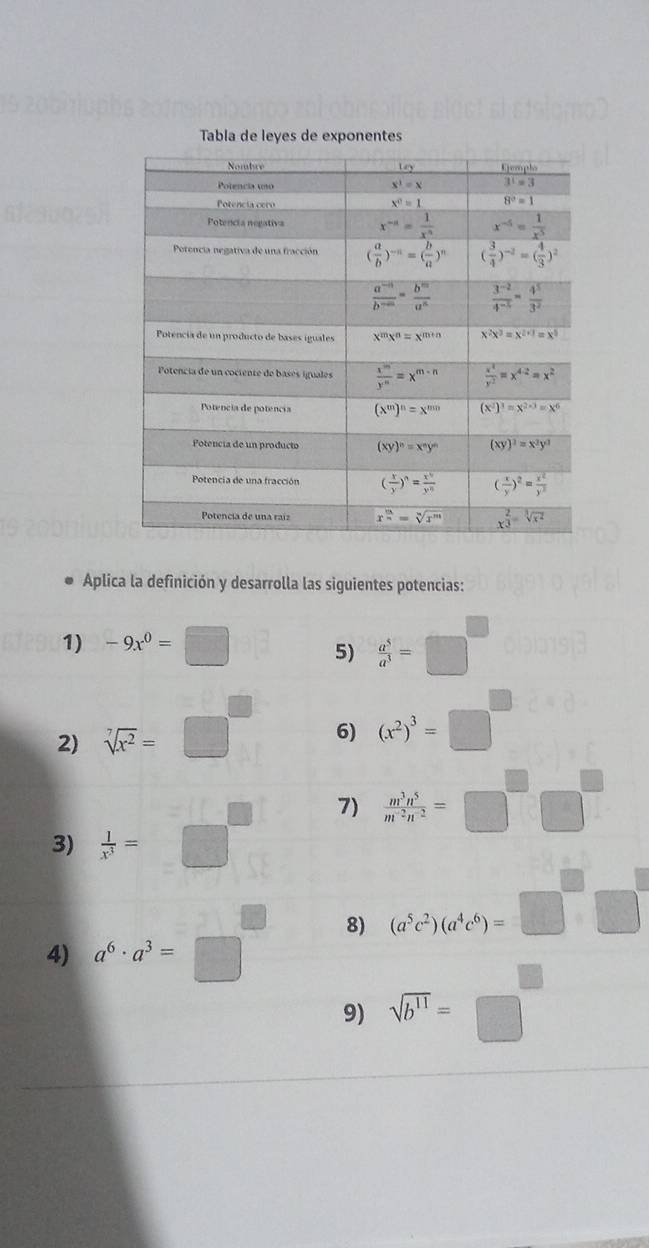 Tabla de leyes de exponentes
Aplica la definición y desarrolla las siguientes potencias:
1) -9x^0=□ 5)  a^5/a^3 =□^(□)
2) sqrt[7](x^2)=□^((circ)^ 6) (x^2))^3=□°
[-] 7)  m^3n^5/m^(-2)n^(-2) =□ □
3)  1/x^3 =□°
8) (a^5c^2)(a^4c^6)=□^(□)□°
4) a^6· a^3=□ □
9) sqrt(b^(11))=□