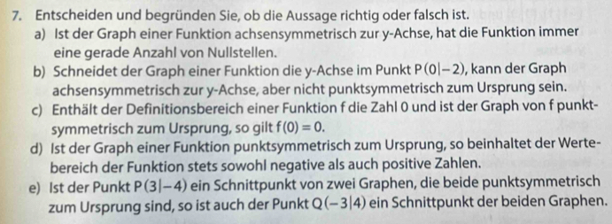 Entscheiden und begründen Sie, ob die Aussage richtig oder falsch ist. 
a) Ist der Graph einer Funktion achsensymmetrisch zur y -Achse, hat die Funktion immer 
eine gerade Anzahl von Nullstellen. 
b) Schneidet der Graph einer Funktion die y -Achse im Punkt P(0|-2) , kann der Graph 
achsensymmetrisch zur y -Achse, aber nicht punktsymmetrisch zum Ursprung sein. 
c) Enthält der Definitionsbereich einer Funktion f die Zahl 0 und ist der Graph von f punkt- 
symmetrisch zum Ursprung, so gilt f(0)=0. 
d) Ist der Graph einer Funktion punktsymmetrisch zum Ursprung, so beinhaltet der Werte- 
bereich der Funktion stets sowohl negative als auch positive Zahlen. 
e) Ist der Punkt P(3|-4) ein Schnittpunkt von zwei Graphen, die beide punktsymmetrisch 
zum Ursprung sind, so ist auch der Punkt Q(-3|4) ein Schnittpunkt der beiden Graphen.