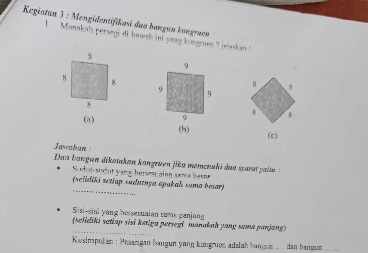 Kegiatan 3 : Mengidentifikasi dua bangun kongruen
1. Manakah persegi di bawah ini yang kongruen ? jelaskan !
(a)
(b)
(c)
Jawaban :
Dua bangun dikatakan kongruen jika memcnuhi dua syarat yaitu :
Sudut-sudut yang bersesuaian sama besar
_
(se!idiki setiap sudutnya apakah sama besar)
Sisi-sisi yang bersesuaian sama panjang
_
(selidiki setiap sisi ketiga persegi manakah yang sama panjang)
Kesimpulan : Pasangan bangun yang kongruen adalah bangun .... dan bangun .._