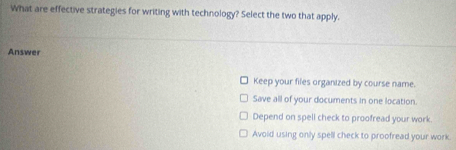 What are effective strategies for writing with technology? Select the two that apply.
Answer
Keep your files organized by course name.
Save all of your documents in one location.
Depend on spell check to proofread your work.
Avoid using only spell check to proofread your work.