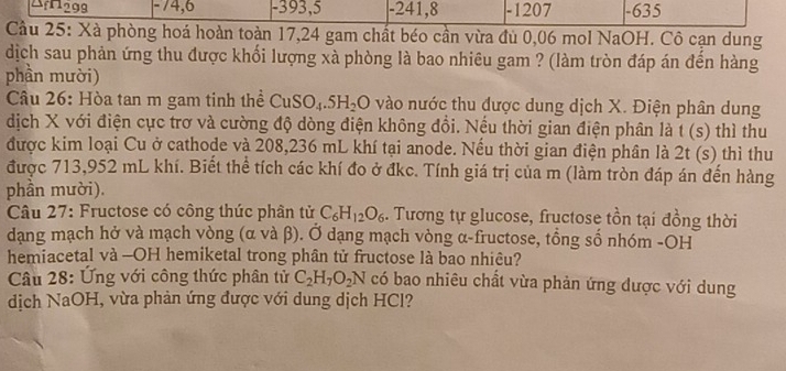 1299 -74, 6 - 393, 5 - 241, 8 -1207 -635
Cầu 25: Xà phòng hoá hoàn toàn 17, 24 gam chất béo cần vừa đủ 0,06 mol NaOH. Cô cạn dung
dịch sau phản ứng thu được khối lượng xà phòng là bao nhiêu gam ? (làm tròn đáp án đến hàng
phần mười)
Câu 26: Hòa tan m gam tinh thể CuSO_4.5H_2O vào nước thu được dung dịch X. Điện phân dung
dịch X với điện cực trơ và cường độ dòng điện không đổi. Nếu thời gian điện phân là t( ) thì thu
được kim loại Cu ở cathode và 208,236 mL khí tại anode. Nếu thời gian điện phân là 2t (s) thì thu
được 713, 952 mL khí. Biết thể tích các khí đo ở đkc. Tính giá trị của m (làm tròn đáp án đến hàng
phần mười).
Câu 27: Fructose có công thức phân tử C_6H_12O_6. Tương tự glucose, fructose tồn tại đồng thời
dạng mạch hở và mạch vòng (α và β). Ở dạng mạch vòng α-fructose, tổng số nhóm -OH
hemiacetal và -OH hemiketal trong phân tử fructose là bao nhiêu?
Câu 28: Ứng với công thức phân tử C_2H_7O_2N có bao nhiêu chất vừa phản ứng được với dung
dịch NaOH, vừa phản ứng được với dung dịch HCl?