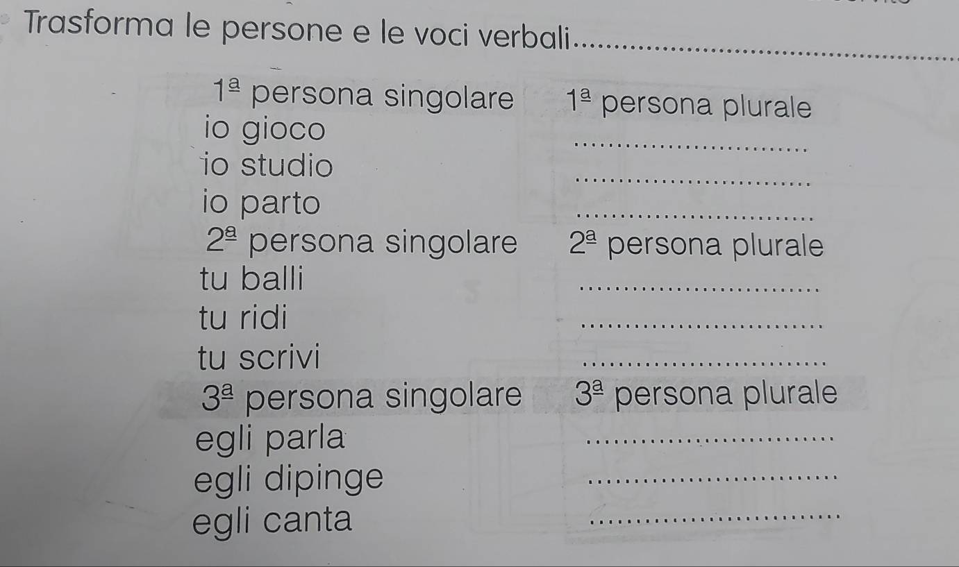 Trasforma le persone e le voci verbali_
1^(_ a) persona singolare 1^(_ a) persona plurale 
io gioco 
_ 
_ 
io studio 
io parto 
_
2^(_ 8) persona singolare 2^(_ a) persona plurale 
tu balli 
_ 
tu ridi 
_ 
tu scrivi 
_
3^(_ a) persona singolare 3^(_ a) persona plurale 
egli parla 
_ 
egli dipinge 
_ 
egli canta 
_