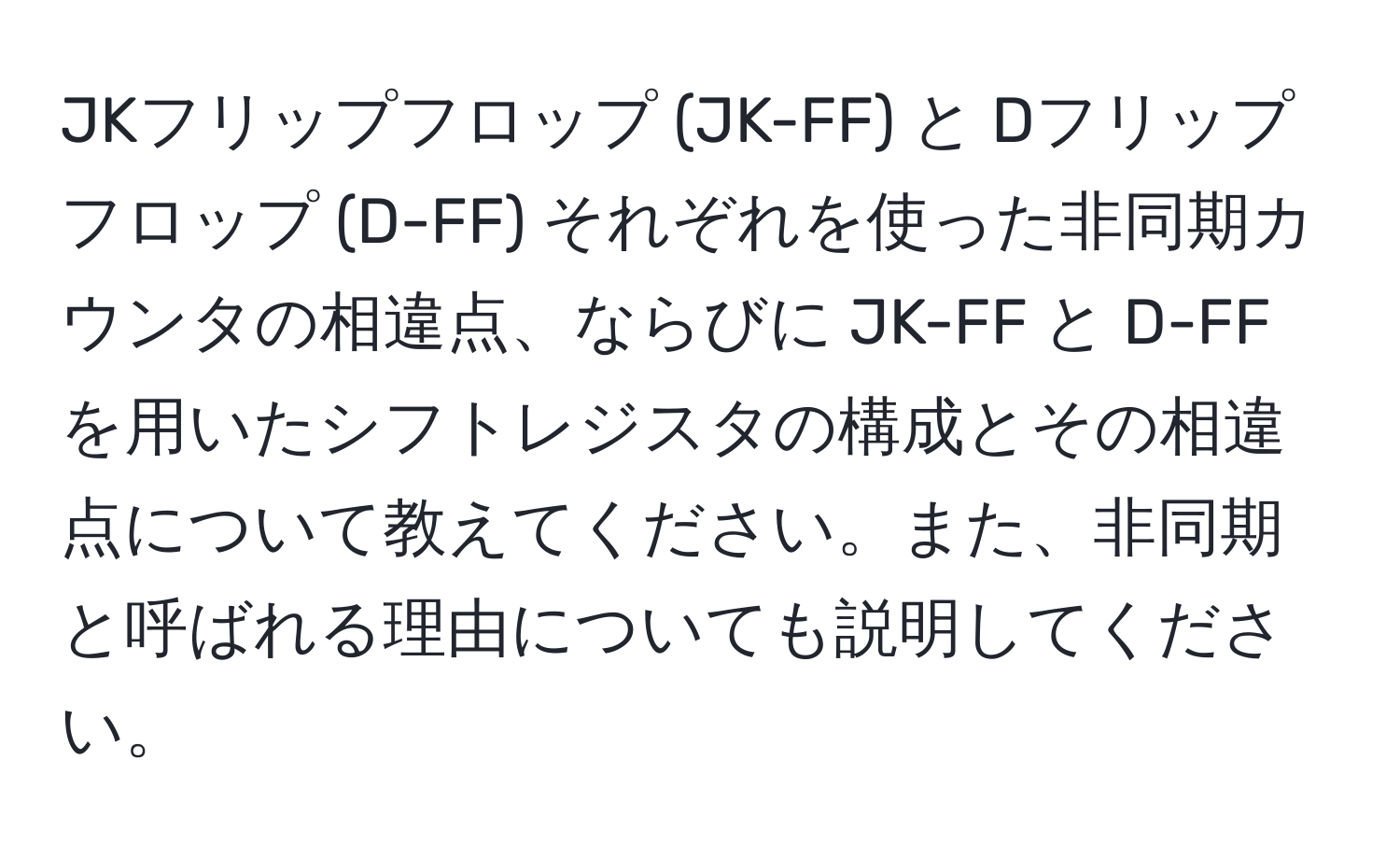 JKフリップフロップ (JK-FF) と Dフリップフロップ (D-FF) それぞれを使った非同期カウンタの相違点、ならびに JK-FF と D-FF を用いたシフトレジスタの構成とその相違点について教えてください。また、非同期と呼ばれる理由についても説明してください。