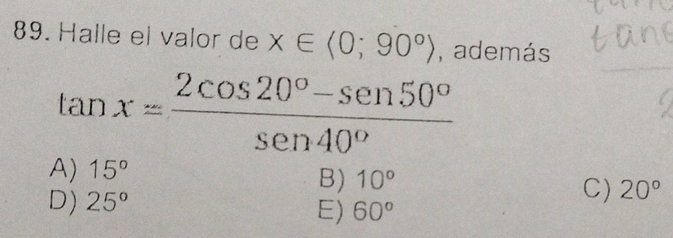 Halle el valor de x∈ <0;90°) , además
tan x= (2cos 20°-sen 50°)/sen 40° 
A) 15°
B) 10°
D) 25°
C) 20°
E) 60°