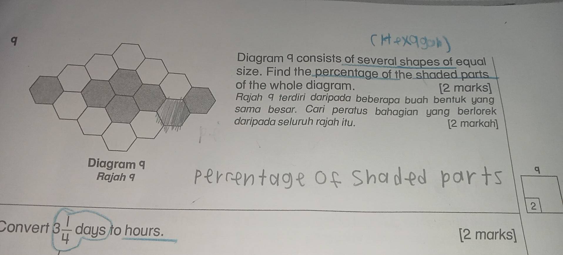 Diagram 9 consists of several shapes of equal 
size. Find the percentage of the shaded parts 
of the whole diagram. 
[2 marks] 
Rajah 9 terdiri daripada beberapa buah bentuk yang 
sama besar. Cari peratus bahagian yang berlorek 
daripada seluruh rajah itu. [2 markah] 
2 
Convert 3 1/4  days to hours. 
[2 marks]