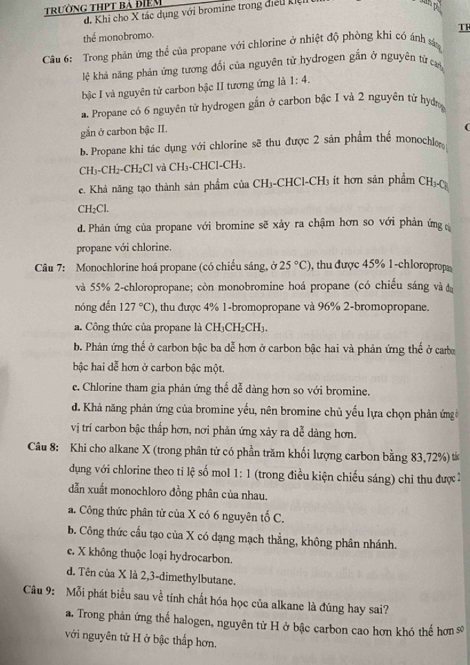 trườnG THPT bả điểm
d. Khi cho X tác dụng với bromine trong điều kiệi
anpy
TR
thể monobromo.
Câu 6:  Trong phản ứng thể của propane với chlorine ở nhiệt độ phòng khi có ánh sáng
lệ khả năng phản ứng tương đối của nguyên tử hydrogen gắn ở nguyên tử can
bậc I và nguyên tử carbon bậc II tương ứng là 1:4.
a. Propane có 6 nguyên tử hydrogen gắn ở carbon bậc I và 2 nguyên tử hydrog
gắn ở carbon bậc II.
(
b. Propane khi tác dụng với chlorine sẽ thu được 2 sản phẩm thế monochlor
CH₃ C H2-C H_2Cl và CH₃-CHCl-CH₃.
c. Khả năng tạo thành sản phẩm của CH₃-CHCl-CH₃ ít hơn sản phẩm CH_3-CH
CH₂Cl.
d. Phản ứng của propane với bromine sẽ xảy ra chậm hơn so với phản ứng 
propane với chlorine.
Câu 7: Monochlorine hoá propane (có chiếu sáng, ở 25°C) , thu được 45% 1-chloroprop
và 55% 2-chloropropane; còn monobromine hoá propane (có chiếu sáng và đu
nóng đến 127°C) 0, thu được 4% 1-bromopropane và 96% 2-bromopropane.
a. Công thức của propane là CH_3CH_2CH_3.
b. Phản ứng thế ở carbon bậc ba dễ hơn ở carbon bậc hai và phản ứng thế ở carbo
bậc hai dễ hơn ở carbon bậc một.
c. Chlorine tham gia phản ứng thế dễ dàng hơn so với bromine.
d. Khả năng phản ứng của bromine yếu, nên bromine chủ yếu lựa chọn phản ứngờ
vị trí carbon bậc thấp hơn, nơi phản ứng xảy ra dễ dàng hơn.
Câu 8: Khi cho alkane X (trong phân tử có phần trăm khối lượng carbon bằng 83,72%) tá
dụng với chlorine theo tỉ lệ số mol 1:1 (trong điều kiện chiếu sáng) chi thu được 2
dẫn xuất monochloro đồng phân của nhau.
a. Công thức phân từ của X có 6 nguyên tố C.
b. Công thức cấu tạo của X có dạng mạch thẳng, không phân nhánh.
c. X không thuộc loại hydrocarbon.
d. Tên của X là 2,3-dimethylbutane.
Câu 9: Mỗi phát biểu sau về tính chất hóa học của alkane là đúng hay sai?
a. Trong phản ứng thế halogen, nguyên tử H ở bậc carbon cao hơn khó thế hơn sơ
với nguyên tử H ở bậc thấp hơn.