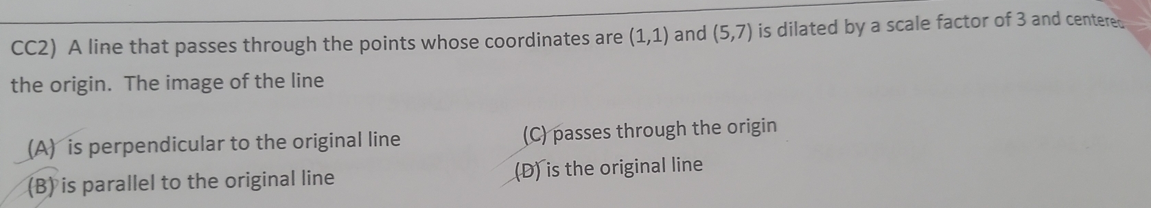 CC2) A line that passes through the points whose coordinates are (1,1) and (5,7) is dilated by a scale factor of 3 and centered
the origin. The image of the line
(A) is perpendicular to the original line (C) passes through the origin
(B) is parallel to the original line (D) is the original line