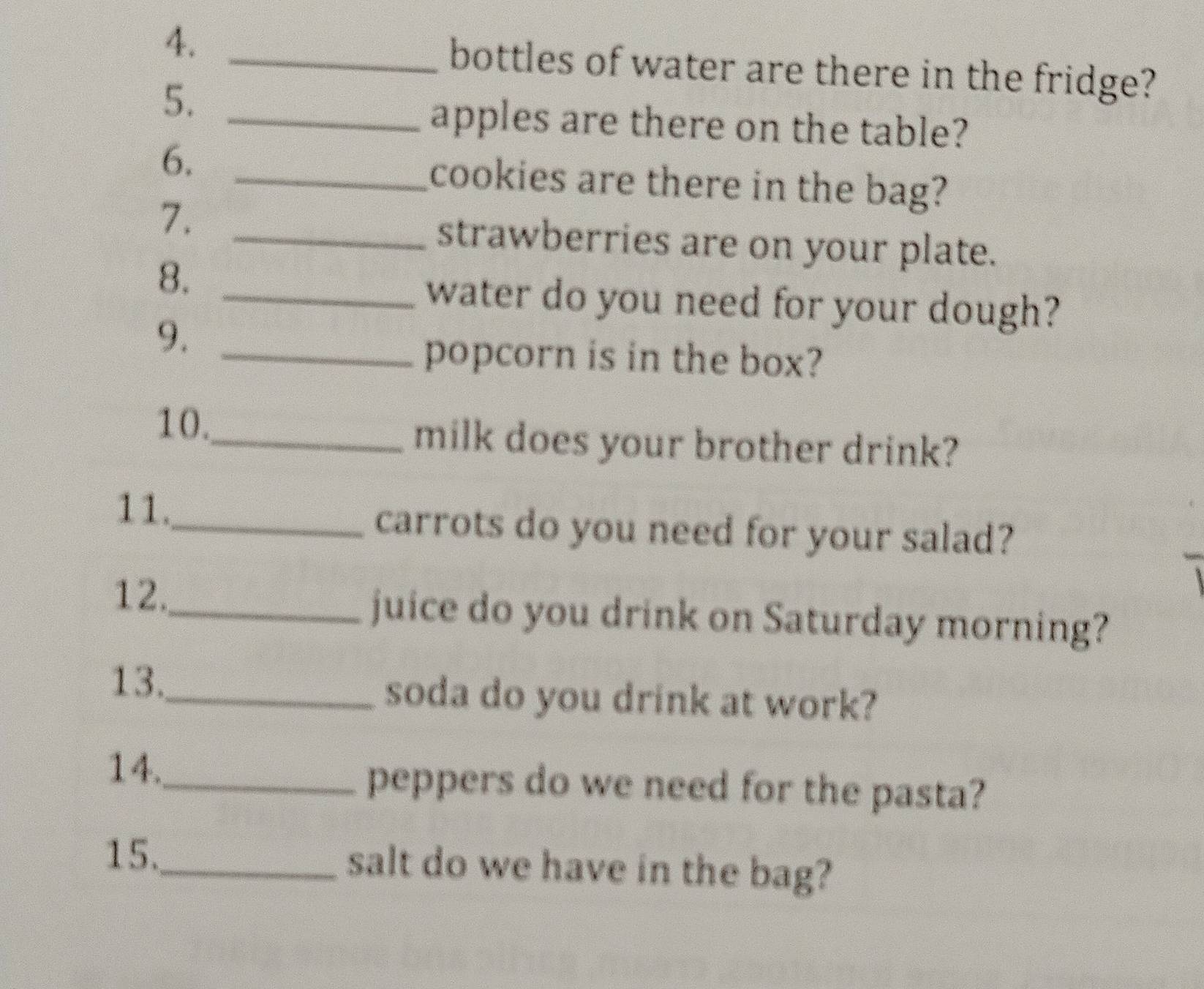 bottles of water are there in the fridge? 
5._ 
apples are there on the table? 
6. _cookies are there in the bag? 
7._ 
strawberries are on your plate. 
8._ 
water do you need for your dough? 
9._ 
popcorn is in the box? 
10._ milk does your brother drink? 
11._ carrots do you need for your salad? 
12._ juice do you drink on Saturday morning? 
13._ soda do you drink at work? 
14._ peppers do we need for the pasta? 
15._ salt do we have in the bag?