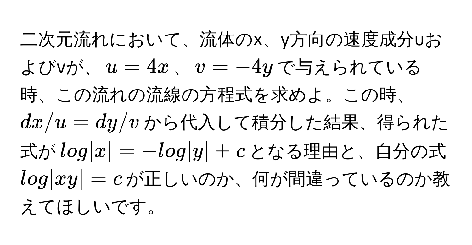 二次元流れにおいて、流体のx、y方向の速度成分uおよびvが、$u=4x$、$v=-4y$で与えられている時、この流れの流線の方程式を求めよ。この時、$dx/u=dy/v$から代入して積分した結果、得られた式が$log|x|=-log|y|+c$となる理由と、自分の式$log|xy|=c$が正しいのか、何が間違っているのか教えてほしいです。