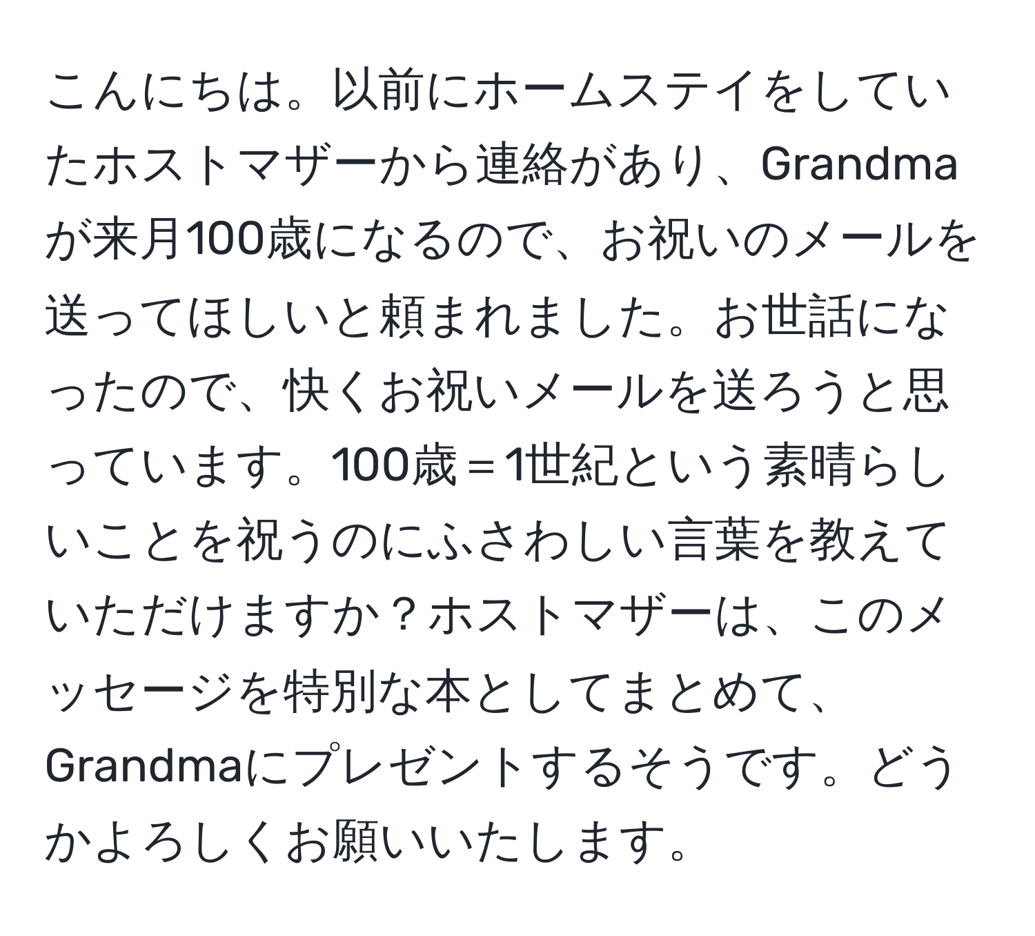 こんにちは。以前にホームステイをしていたホストマザーから連絡があり、Grandmaが来月100歳になるので、お祝いのメールを送ってほしいと頼まれました。お世話になったので、快くお祝いメールを送ろうと思っています。100歳＝1世紀という素晴らしいことを祝うのにふさわしい言葉を教えていただけますか？ホストマザーは、このメッセージを特別な本としてまとめて、Grandmaにプレゼントするそうです。どうかよろしくお願いいたします。