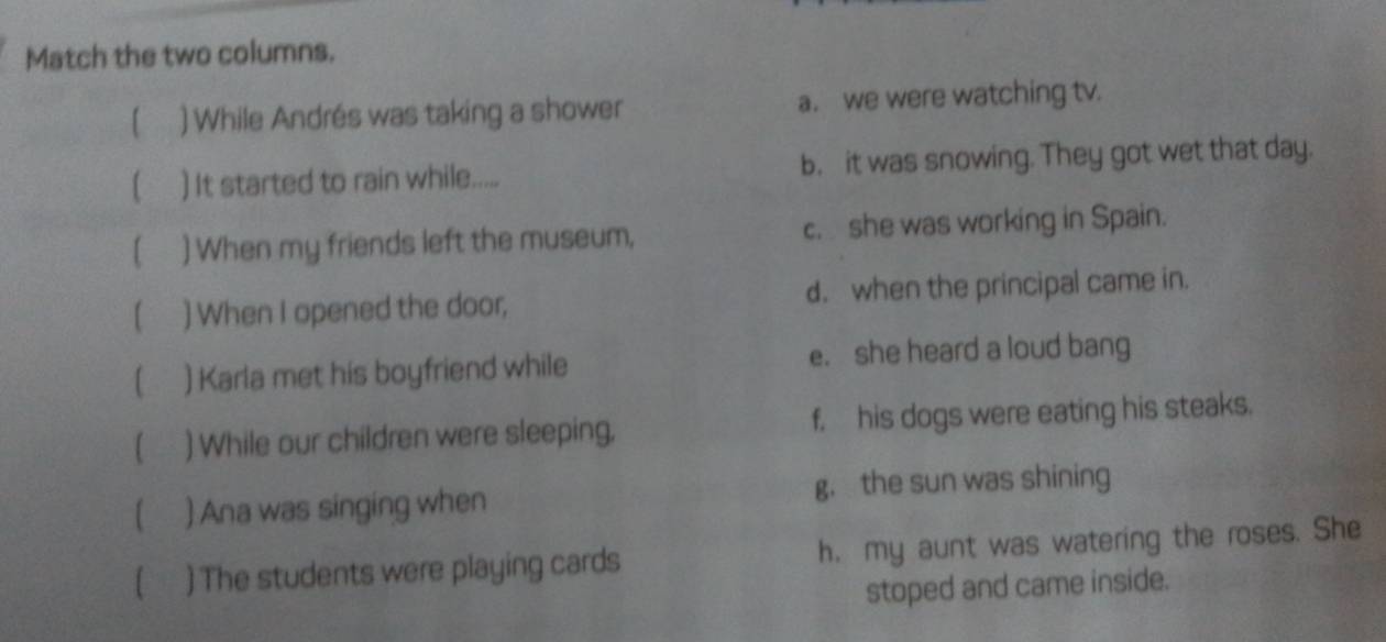 Match the two columns.
( ) While Andrés was taking a shower a. we were watching tv.
) It started to rain while..... b. it was snowing. They got wet that day.
) When my friends left the museum, c. she was working in Spain.
[ ) When I opened the door, d. when the principal came in.
[ ) Karla met his boyfriend while e. she heard a loud bang
) While our children were sleeping. f, his dogs were eating his steaks.
) Ana was singing when g， the sun was shining
() The students were playing cards h. my aunt was watering the roses. She
stoped and came inside.