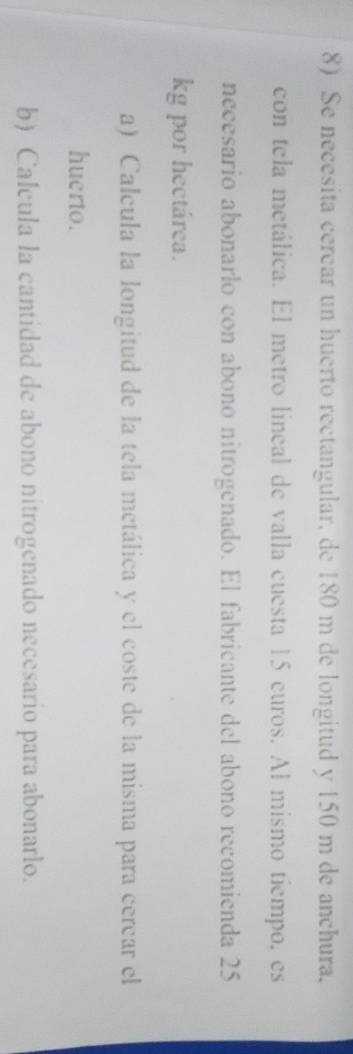 Se necesita cercar un huerto rectangular, de 180 m de longitud y 150 m de anchura. 
con tela metálica. El metro lineal de valla cuesta 15 euros. Al mismo tiempo, es 
necesario abonarlo con abono nitrogenado. El fabricante del abono recomienda 25
kg por hectárea. 
a) Calcula la longitud de la tela metálica y el coste de la misma para cercar el 
huerto. 
b) Calcula la cantidad de abono nitrogenado necesario para abonarlo.