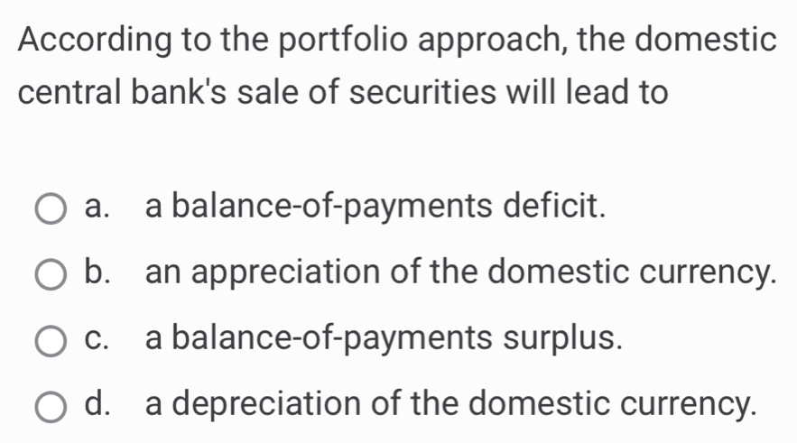 According to the portfolio approach, the domestic
central bank's sale of securities will lead to
a. a balance-of-payments deficit.
b. an appreciation of the domestic currency.
c. a balance-of-payments surplus.
d. a depreciation of the domestic currency.