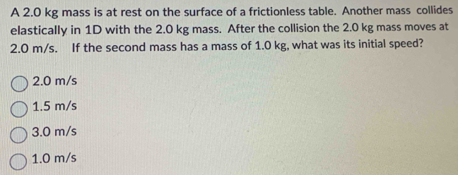 A 2.0 kg mass is at rest on the surface of a frictionless table. Another mass collides
elastically in 1D with the 2.0 kg mass. After the collision the 2.0 kg mass moves at
2.0 m/s. If the second mass has a mass of 1.0 kg, what was its initial speed?
2.0 m/s
1.5 m/s
3.0 m/s
1.0 m/s