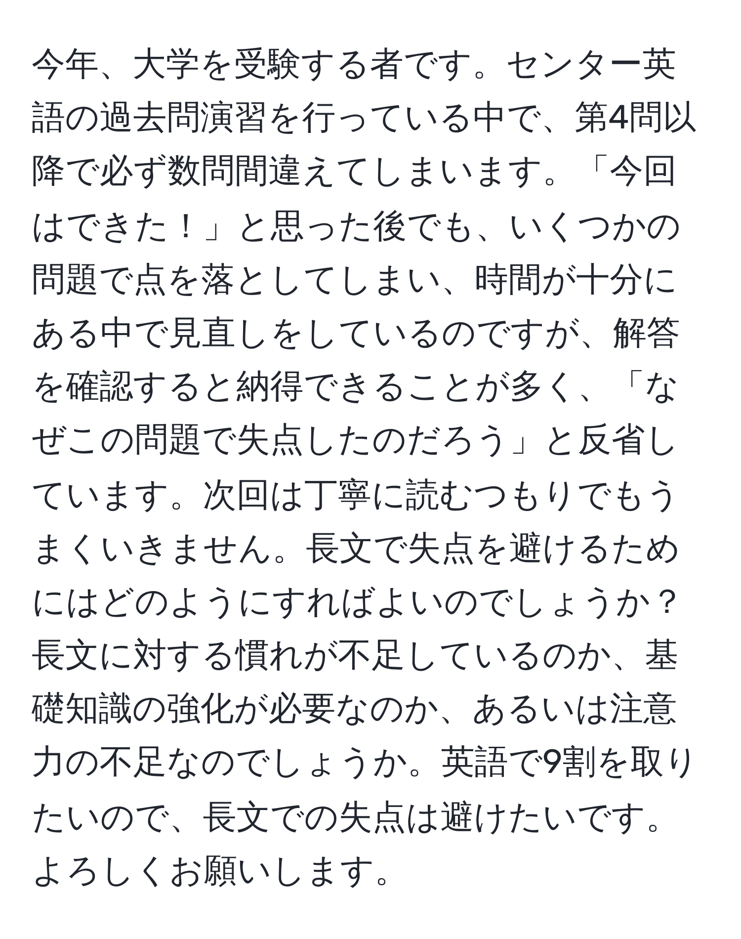 今年、大学を受験する者です。センター英語の過去問演習を行っている中で、第4問以降で必ず数問間違えてしまいます。「今回はできた！」と思った後でも、いくつかの問題で点を落としてしまい、時間が十分にある中で見直しをしているのですが、解答を確認すると納得できることが多く、「なぜこの問題で失点したのだろう」と反省しています。次回は丁寧に読むつもりでもうまくいきません。長文で失点を避けるためにはどのようにすればよいのでしょうか？長文に対する慣れが不足しているのか、基礎知識の強化が必要なのか、あるいは注意力の不足なのでしょうか。英語で9割を取りたいので、長文での失点は避けたいです。よろしくお願いします。