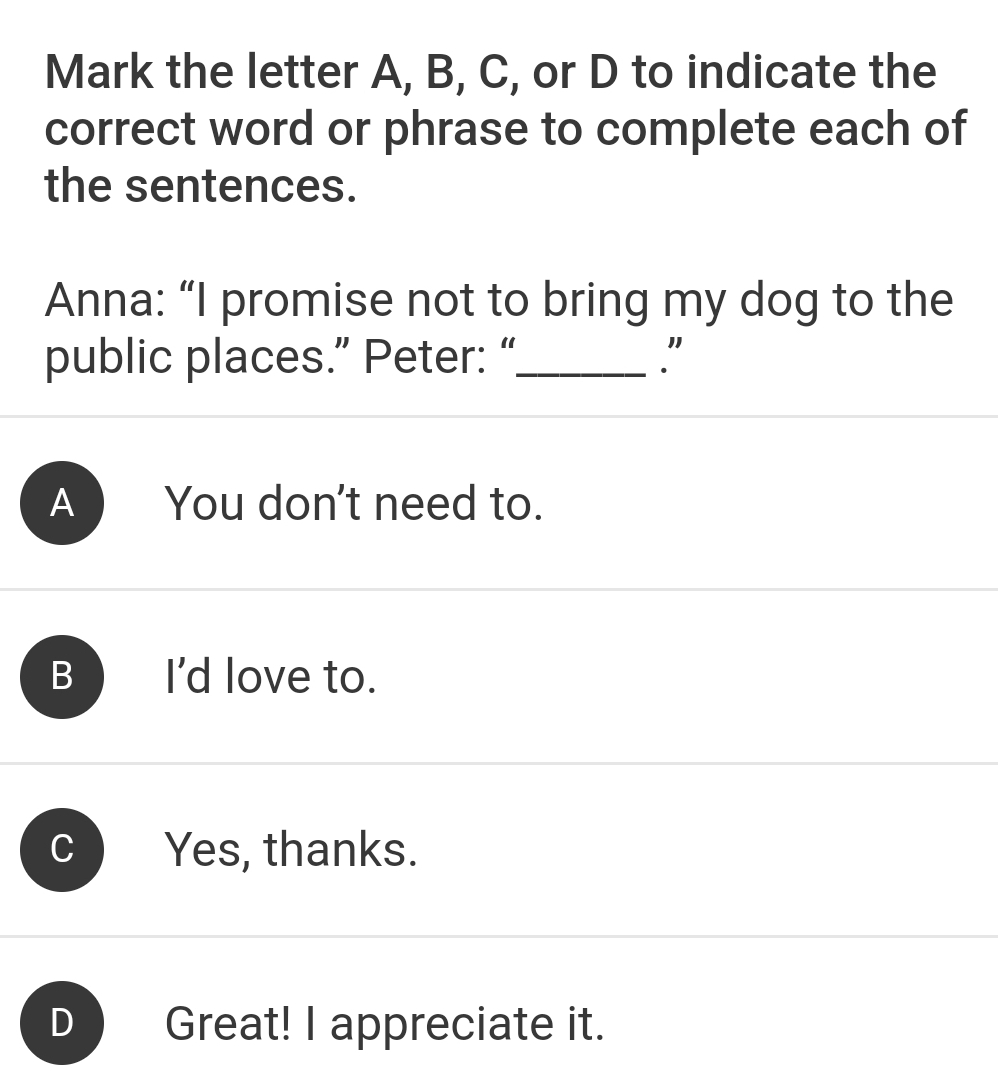 Mark the letter A, B, C, or D to indicate the
correct word or phrase to complete each of
the sentences.
Anna: “I promise not to bring my dog to the
public places.” Peter: “_
A ) You don't need to.
B I'd love to.
Yes, thanks.
D Great! I appreciate it.