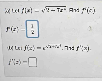 Let f(x)=sqrt(2+7x^4). Find f'(x).
f'(x)= 1/2 
(b) Let f(x)=e^(sqrt(2+7x^4)). Find f'(x).
f'(x)=□