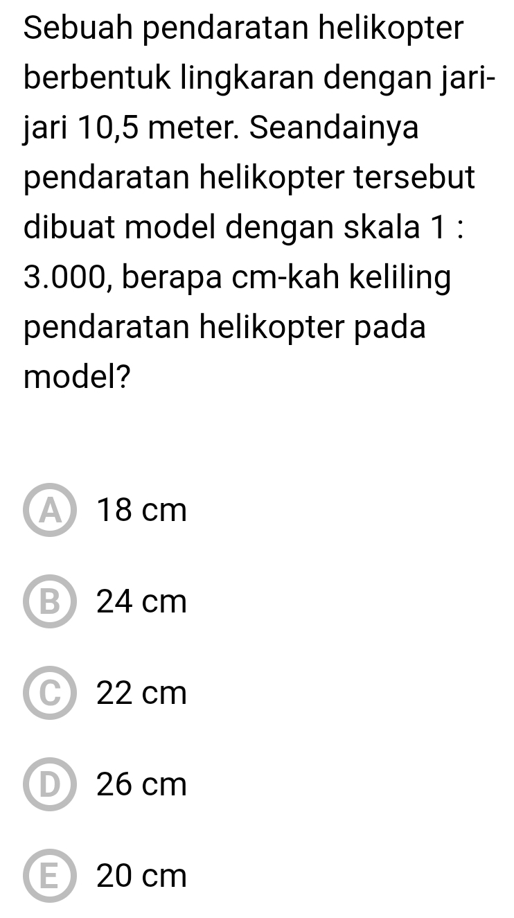 Sebuah pendaratan helikopter
berbentuk lingkaran dengan jari-
jari 10,5 meter. Seandainya
pendaratan helikopter tersebut
dibuat model dengan skala 1 :
3.000, berapa cm -kah keliling
pendaratan helikopter pada
model?
A 18 cm
B 24 cm
C 22 cm
D) 26 cm
E 20 cm