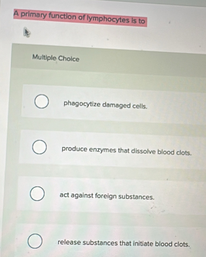 A primary function of lymphocytes is to
Multiple Choice
phagocytize damaged cells.
produce enzymes that dissolve blood clots.
act against foreign substances.
release substances that initiate blood clots.