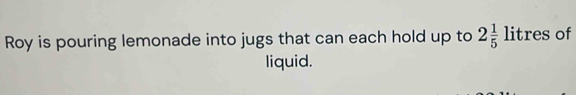 Roy is pouring lemonade into jugs that can each hold up to 2 1/5 litres of 
liquid.