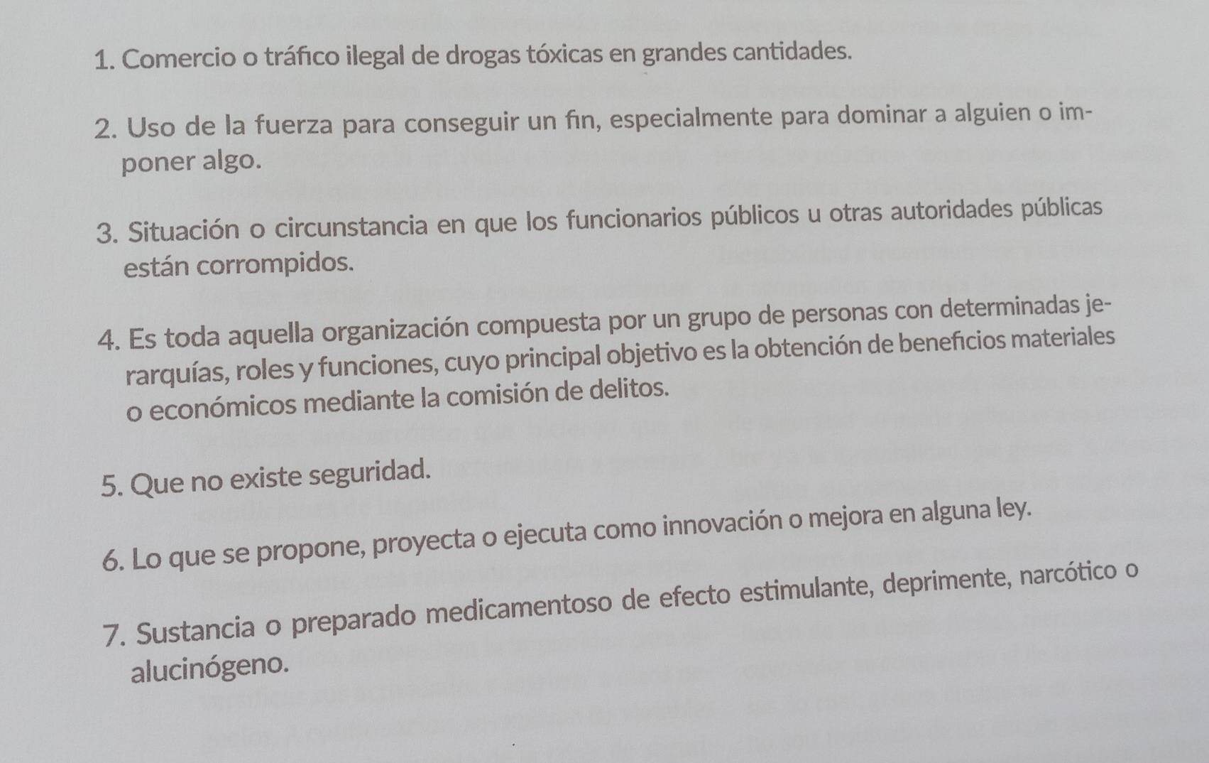 Comercio o tráfico ilegal de drogas tóxicas en grandes cantidades. 
2. Uso de la fuerza para conseguir un fın, especialmente para dominar a alguien o im- 
poner algo. 
3. Situación o circunstancia en que los funcionarios públicos u otras autoridades públicas 
están corrompidos. 
4. Es toda aquella organización compuesta por un grupo de personas con determinadas je- 
rarquías, roles y funciones, cuyo principal objetivo es la obtención de beneficios materiales 
o económicos mediante la comisión de delitos. 
5. Que no existe seguridad. 
6. Lo que se propone, proyecta o ejecuta como innovación o mejora en alguna ley. 
7. Sustancia o preparado medicamentoso de efecto estimulante, deprimente, narcótico o 
alucinógeno.