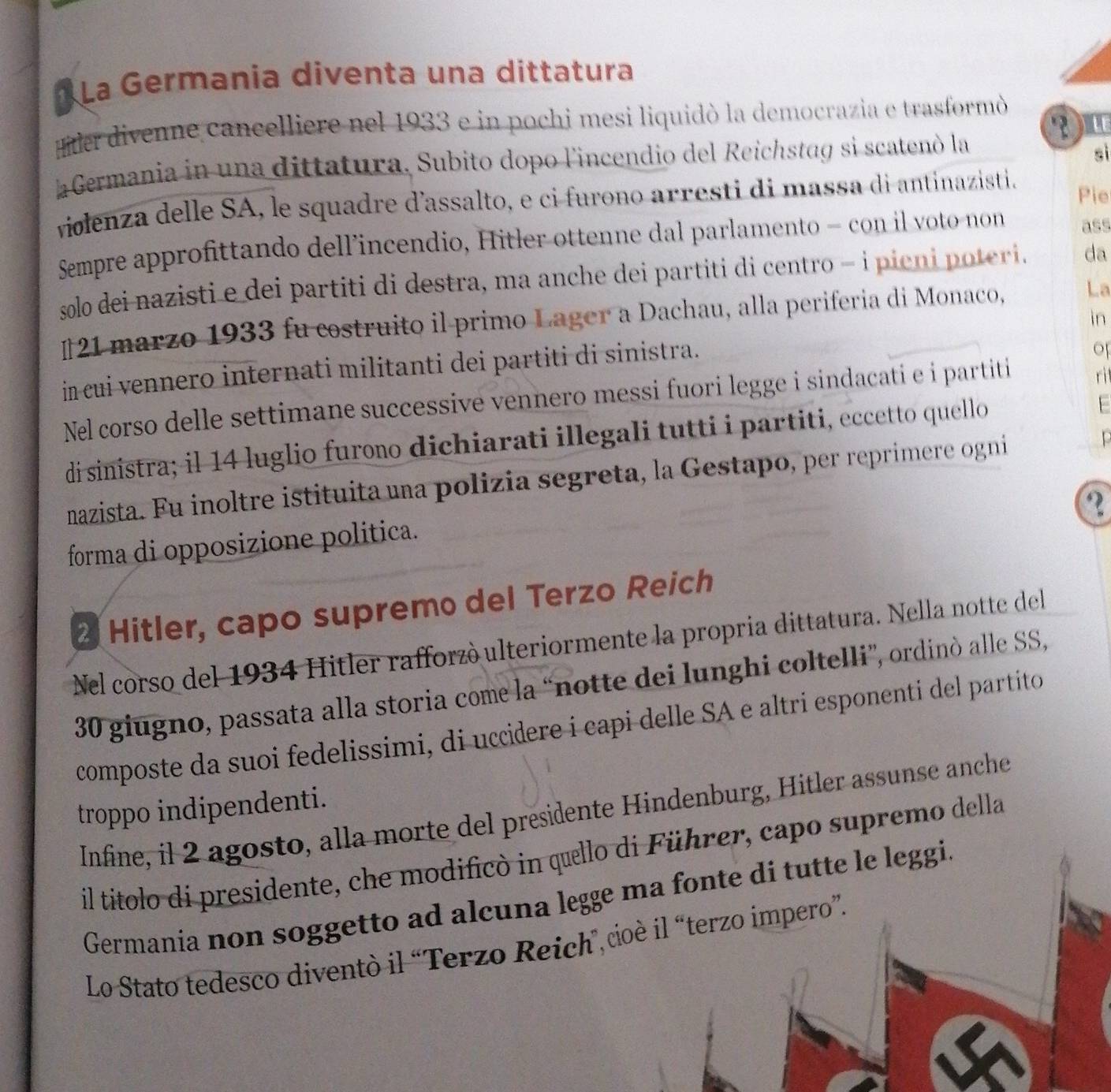 La Germania diventa una dittatura
er divenne cancelliere nel 1933 e in pochi mesi liquidò la democrazia e trasformò
?u
a Germania in una dittatura, Subito dopo l'incendio del Reichstag si scatenó la
sì
violenza delle SA, le squadre d'assalto, e ci furono arresti di massa di antinazisti.
Pie
Sempre approfittando dell’incendio, Hitler ottenne dal parlamento - con il voto non ass
solo dei nazisti e dei partiti di destra, ma anche dei partiti di centro - i pieni poteri. da
[21 marzo 1933 fu costruito il primo Lager a Dachau, alla periferia di Monaco, La
in
in cui vennero internati militanti dei partiti di sinistra.
of
Nel corso delle settimane successive vennero messi fuori legge i sindacati e i partiti
ri
di sinistra; il 14 luglio furono dichiarati illegali tutti i partiti, eccetto quello
F
nazista. Fu inoltre istituita una polizia segreta, la Gestapo, per reprimere ogni
?
forma di opposizione politica.
2 Hitler, capo supremo del Terzo Reich
Nel corso del 1934 Hitler rafforzó ulteriormente la propria dittatura. Nella notte del
30 giugno, passata alla storia come la “notte dei lunghi coltelli”, ordinò alle SS,
composte da suoi fedelissimi, di uccidere i capi delle SA e altri esponenti del partito
troppo indipendenti.
Infine, il 2 agosto, alla morte del presidente Hindenburg, Hitler assunse anche
il títolo di presidente, che modificò in quello di Führer, capo supremo della
Germania non soggetto ad alcuna legge ma fonte di tutte le leggi.
Lo Stato tedesco diventò il “Terzo Reich”,coè il “terzo impero”.