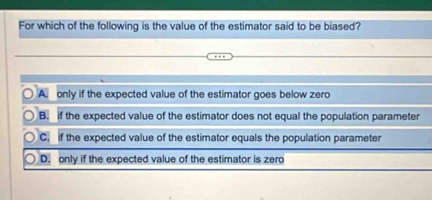 For which of the following is the value of the estimator said to be biased?
A. only if the expected value of the estimator goes below zero
B. if the expected value of the estimator does not equal the population parameter
C. if the expected value of the estimator equals the population parameter
D. only if the expected value of the estimator is zero