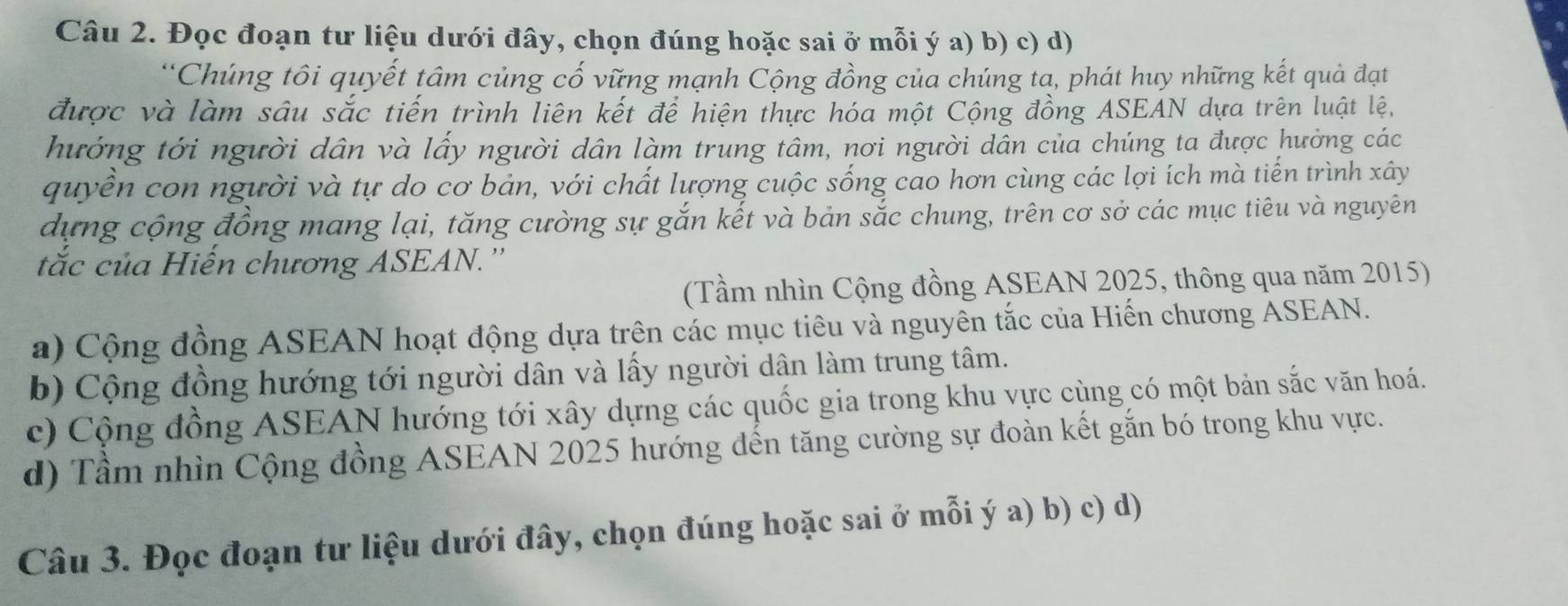 Đọc đoạn tư liệu dưới đây, chọn đúng hoặc sai ở mỗi ý a) b) c) d)
Chúng tôi quyết tâm củng cố vững mạnh Cộng đồng của chúng tạ, phát huy những kết quả đạt
được và làm sâu sắc tiến trình liên kết để hiện thực hóa một Cộng đồng ASEAN dựa trên luật lệ,
hướng tới người dân và lấy người dân làm trung tâm, nơi người dân của chúng ta được hưởng các
quyển con người và tự do cơ bản, với chất lượng cuộc sống cao hơn cùng các lợi ích mà tiến trình xây
dựng cộng đồng mang lại, tăng cường sự gắn kết và bản sắc chung, trên cơ sở các mục tiêu và nguyên
tắc của Hiến chương ASEAN.''
(Tầm nhìn Cộng đồng ASEAN 2025, thông qua năm 2015)
a) Cộng đồng ASEAN hoạt động dựa trên các mục tiêu và nguyên tắc của Hiến chương ASEAN.
b) Cộng đồng hướng tới người dân và lấy người dân làm trung tâm.
c) Cộng đồng ASEAN hướng tới xây dựng các quốc gia trong khu vực cùng có một bản sắc văn hoá.
d) Tầm nhìn Cộng đồng ASEAN 2025 hướng đến tăng cường sự đoàn kết gắn bó trong khu vực.
Câu 3. Đọc đoạn tư liệu dưới đây, chọn đúng hoặc sai ở mỗi ý a) b) c) d)