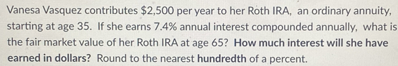 Vanesa Vasquez contributes $2,500 per year to her Roth IRA, an ordinary annuity, 
starting at age 35. If she earns 7.4% annual interest compounded annually, what is 
the fair market value of her Roth IRA at age 65? How much interest will she have 
earned in dollars? Round to the nearest hundredth of a percent.