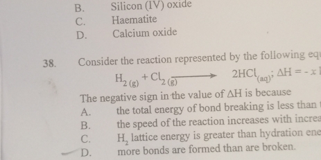 B. Silicon (IV) oxide
C. Haematite
D. Calcium oxide
38. Consider the reaction represented by the following eq
H_2(g)+Cl_2(g)to 2HCl_(aq);△ H=-x
The negative sign in the value of △ H is because
A. the total energy of bond breaking is less than
B. . the speed of the reaction increases with increa
C. H_2 lattice energy is greater than hydration ene
D. more bonds are formed than are broken.