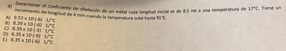 Determinar el coeficiente de dilatación de un metal cuya longitud inicial es de 8.5 mt a una temperatura de 17°C. Tiene un
incremento de longitud de 4 mm cuando la temperatura sube hasta 91°C.
A) 9.53* 10(-6)1/^circ C
B) 8.39* 10(-6)1/^circ C
C) 8.39* 10(-3)1/^circ C
D) 6.35* 10(-9)1/^circ C
E) 6.35* 10(-6)1/^circ C