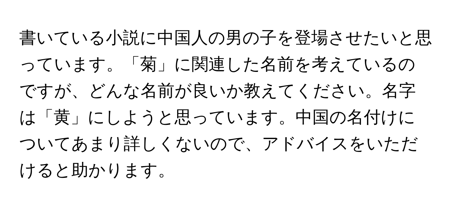 書いている小説に中国人の男の子を登場させたいと思っています。「菊」に関連した名前を考えているのですが、どんな名前が良いか教えてください。名字は「黄」にしようと思っています。中国の名付けについてあまり詳しくないので、アドバイスをいただけると助かります。