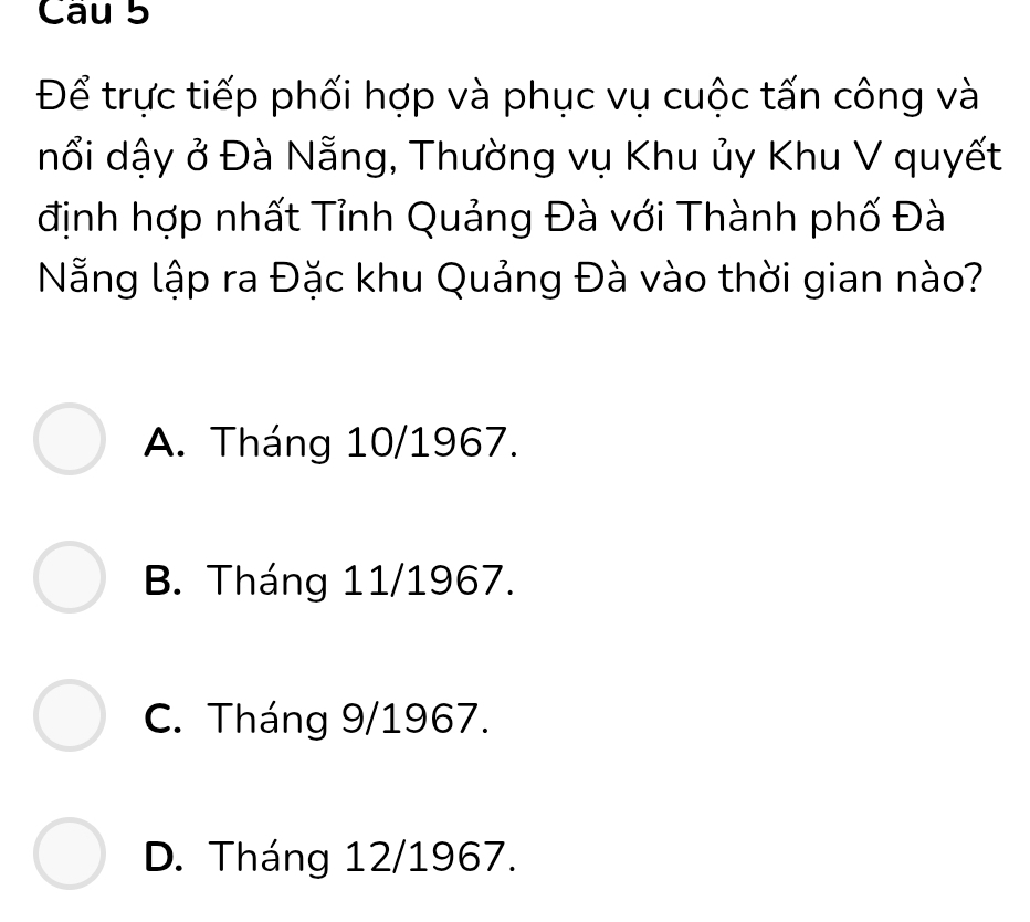 Để trực tiếp phối hợp và phục vụ cuộc tấn công và
nổi dậy ở Đà Nẵng, Thường vụ Khu ủy Khu V quyết
định hợp nhất Tỉnh Quảng Đà với Thành phố Đà
Nẵng lập ra Đặc khu Quảng Đà vào thời gian nào?
A. Tháng 10/1967.
B. Tháng 11/1967.
C. Tháng 9/1967.
D. Tháng 12/1967.