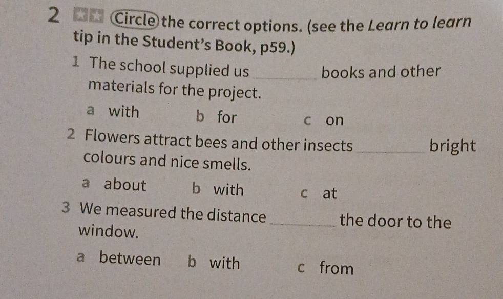 2 2 Circle the correct options. (see the Learn to learn
tip in the Student’s Book, p59.)
1 The school supplied us_
books and other
materials for the project.
a with b for
c on
2 Flowers attract bees and other insects
_bright
colours and nice smells.
a about b with
c at
3 We measured the distance _the door to the
window.
a between b with
c from