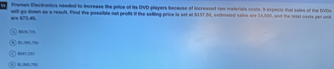 Remen Electronics needed to increase the price of its DVD players because of increased raw materials costs. It expects that sales of the DVDs
will go down as a result. Find the possible net profit if the selling price is set at $137.50, estimated sales are 14,500, and the total costs per unit
are $73.45.
A) 8908,705
④ 81.065,750
© 8997,257
⑥) §1,993,750