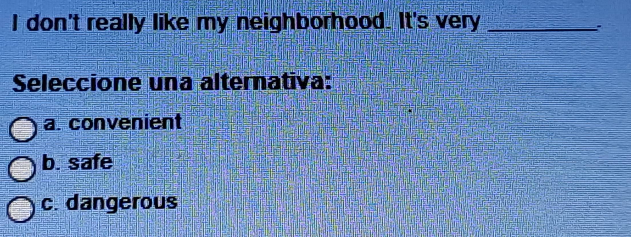 don't really like my neighborhood. It's very_
?
Seleccione una alternativa:
a. convenient
b. safe
c. dangerous