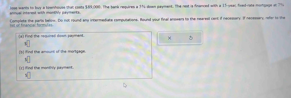 Jose wants to buy a townhouse that costs $89,000. The bank requires a 5% down payment. The rest is financed with a 15-year, fixed-rate mortgage at 7%
annual interest with monthly payments. 
Complete the parts below. Do not round any intermediate computations. Round your final answers to the nearest cent if necessary. If necessary, refer to the 
list of financial formulas. 
(a) Find the required down payment. 
× 5 
ς 
(b) Find the amount of the mortgage. 
(c) Find the monthly payment.