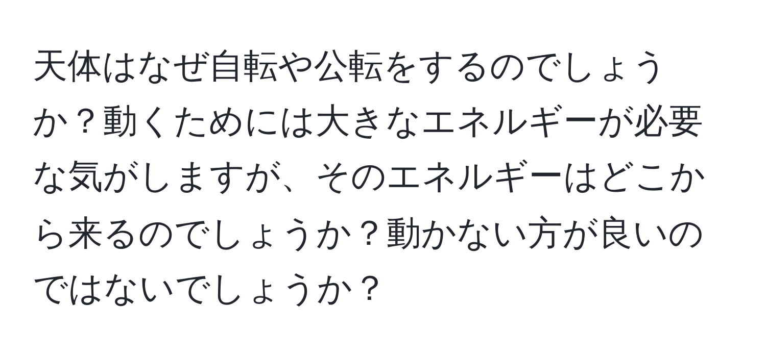 天体はなぜ自転や公転をするのでしょうか？動くためには大きなエネルギーが必要な気がしますが、そのエネルギーはどこから来るのでしょうか？動かない方が良いのではないでしょうか？