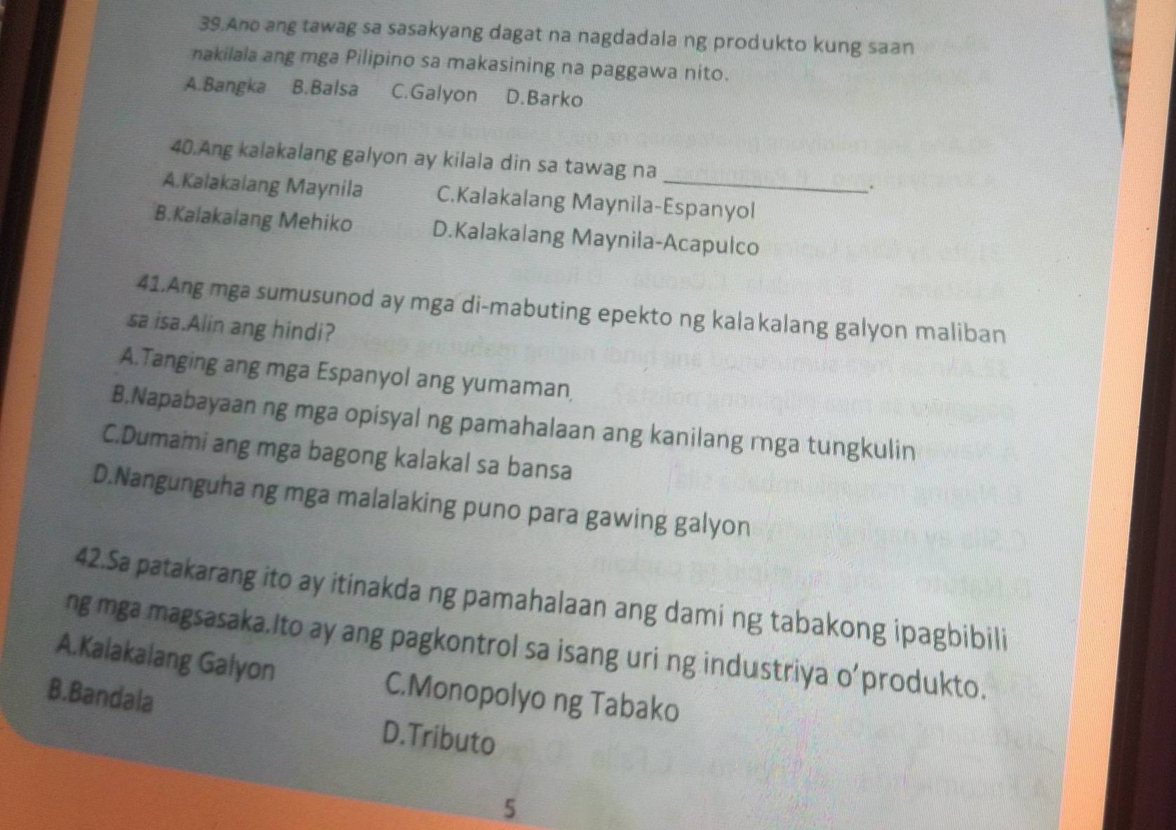 Ane ang tawag sa sasakyang dagat na nagdadala ng produkto kung saan
nakilala ang mga Pilipino sa makasining na paggawa nito.
A.Bangka B.Balsa C.Galyon D.Barko
40.Ang kalakalang galyon ay kilala din sa tawag na
.
A.Kalakalang Maynila C.Kalakalang Maynila-Espanyol
B.Kalakalang Mehiko D.Kalakalang Maynila-Acapulco
41.Ang mga sumusunod ay mga di-mabuting epekto ng kalakalang galyon maliban
sa isa.Alin ang hindi?
A.Tanging ang mga Espanyol ang yumaman
B.Napabayaan ng mga opisyal ng pamahalaan ang kanilang mga tungkulin
C.Dumami ang mga bagong kalakal sa bansa
D.Nangunguha ng mga malalaking puno para gawing galyon
42.Sa patakarang ito ay itinakda ng pamahalaan ang dami ng tabakong ipagbibili
ng mga magsasaka.Ito ay ang pagkontrol sa isang uri ng industriya o’produkto.
A.Kalakalang Galyon C.Monopolyo ng Tabako
B.Bandala D.Tributo
5