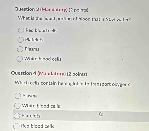 (Mandatory) (2 points)
What is the liquid portion of blood that is 90% water?
Red blood cells
Platelets
Plasma
White blood cells
Question 4 (Mandatory) (2 points)
Which cells contain hemoglobin to transport oxygen?
Plasma
White blood cells
Platelets
Red blood cells