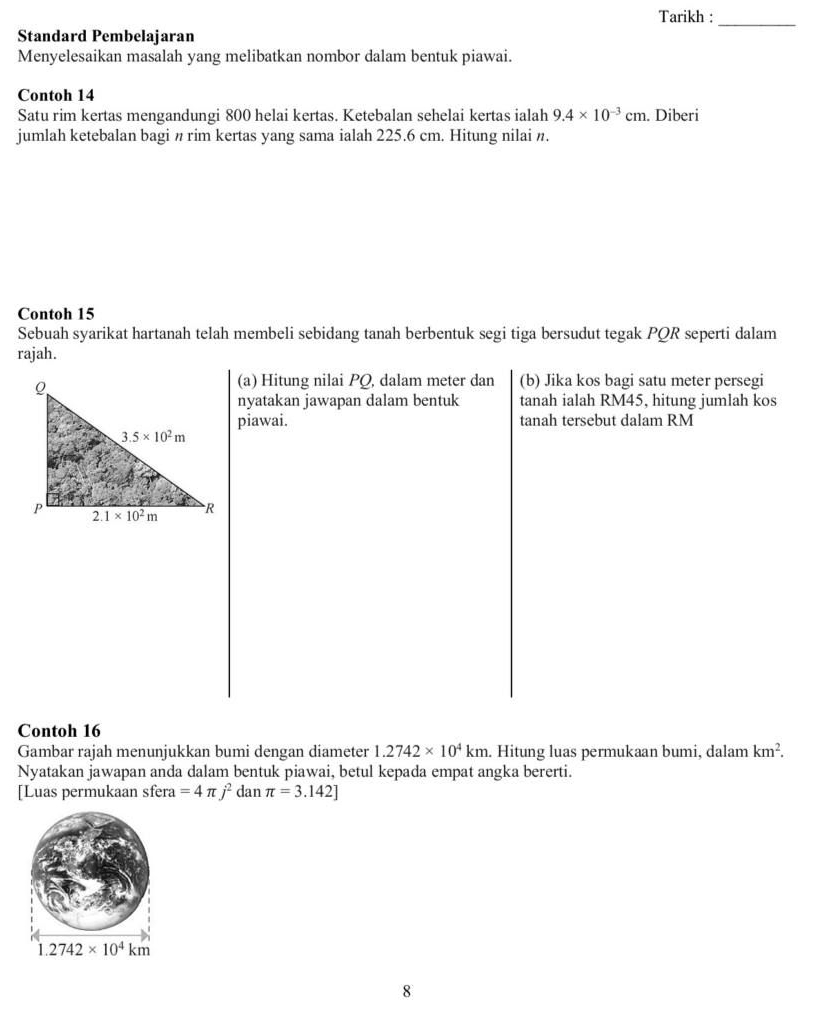 Tarikh :
_
Standard Pembelajaran
Menyelesaikan masalah yang melibatkan nombor dalam bentuk piawai.
Contoh 14
Satu rim kertas mengandungi 800 helai kertas. Ketebalan sehelai kertas ialah 9.4* 10^(-3)cm. Diberi
jumlah ketebalan bagi n rim kertas yang sama ialah 225.6 cm. Hitung nilai n.
Contoh 15
Sebuah syarikat hartanah telah membeli sebidang tanah berbentuk segi tiga bersudut tegak PQR seperti dalam
rajah.
(a) Hitung nilai PQ, dalam meter dan (b) Jika kos bagi satu meter persegi
nyatakan jawapan dalam bentuk tanah ialah RM45, hitung jumlah kos
piawai. tanah tersebut dalam RM
Contoh 16
Gambar rajah menunjukkan bumi dengan diameter 1.2742* 10^4km. Hitung luas permukaan bumi, dalam km^2.
Nyatakan jawapan anda dalam bentuk piawai, betul kepada empat angka bererti.
[Luas permukaan sfera =4π j^2 dan π =3.142]
8