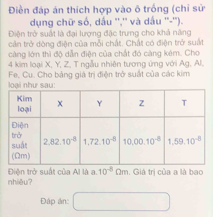 Điền đáp án thích hợp vào ô trống (chỉ sử
dụng chữ số, dấu '','' và dấu ''-'').
Điện trở suất là đại lượng đặc trưng cho khả năng
cản trở dòng điện của mỗi chất. Chất có điện trở suất
càng lớn thì độ dẫn điện của chất đó càng kém. Cho
4 kim loại X, Y, Z, T ngẫu nhiên tương ứng với Ag, Al,
Fe, Cu. Cho bảng giá trị điện trở suất của các kim
loạnhsau:
Điện trở suất của Al là a.10^(-8)Omega m. Giá trị của a là bao
nhiêu?
()^-
Đáp án: