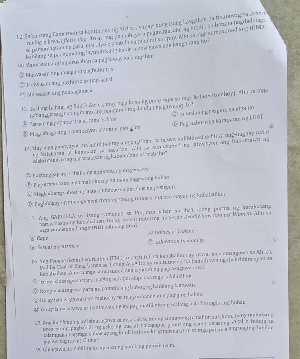 Sa bansang Cameroon sa kontinente ng Africa, ay mayroong isang kaugalian na tinatawag na breast
ironing o breast flattening. Ito ay ang pagbabayo o pagmamasahe ng dibdib sa batang nagdadalaga
sa pamamagitan ng bato, martilyo o spatula na pinainit sa apoy. Alin sa mga sumusunod ang HINDI
kabilang sa pangunahing layunin kung bakit isinasagawa ang kaugaliang ito?
④ Maiwasan ang kaparusahan sa pagsuway sa kaugalian
⑧ Maiwasan ang maagang pagbubuntis
© Maiwasan ang paghinto sa pag-aaral
◎ Maiwasan ang pagkagahasa
13. Sa ilang bahagi ng South Africa, may mga kaso ng gang rope sa mga lesbian (tomboy). Alin sa mga
nabanggit ang sa tingin mo ang pangunahing dahilan ng gawaing ito?
À Paraan ng papaparusa sa mga lesbian © Kawalan ng respeto sa mga íto
⑧ Magbabago ang oryentasyon matapos gahasain ◎ Pag-aabuso sa karapatan ng LGBT
14. May mga pangyayari na hindi pantay ang pagtingin sa bawat indibidwal dahil sa pag-uugnay natin
ng kalakasan at kahinaan sa kasarian. Alin sa sumusunod na sitwasyon ang halimbawa ng
diskriminasyong nararanasan ng kababaihan sa trabaho?
Ⓐ Pagtanggap sa trabaho ng aplikanteng may asawa
⑧ Pag-promote sa mga mahuhusay na manggagawang babae
© Magkaibang sahod ng lalaki at babae sa parehas na posisyon
◎ Pagbibigay ng monogement training upang tumaas ang kasanayan ng kababaihan
15. Ang GABRIELA ay isang samahan sa Pilipinas laban sa iba't ibang porma ng karahasang
nararanasan ng kababaihan. Ito ay may itinuturing na Seven Deadly Sins Against Women. Alin sa
mga sumusunod ang HINDI kabilang dito?
Domestic Violence
Ⓐ Rape
⑥ Sexual Harassment ◎ Education Inequality
16. Ang Female Genital Mutilation (FMG) o pagtutuli sa kababaihan ay ritwal na isinasagawa sa Africa,
Middle East at ilang bansa sa Timog Asy. Ito ay maituturing na halimbawa ng diskriminasyon sa
kababaihan. Alin sa mga sumusunod ang layunin ng pagsasagawa nito?
Ⓐ Ito ay isinasagawa para maging karapat-dapat sa mga kalalakihan.
⑧ Ito ay isinasagawa para mapanatili ang hubog ng kanilang katawan.
© Ito ay isinasagawa para mahusay na magampanan ang pagiging babae.
◎ Ito ay isinasagawa sa paniniwalang mapapanatili nitong walang bahid dungis ang babae.
17. Ang foot binding ay isinasagawa sa mga babae noong sinaunang panahon sa China. lt=ay mahabang
proseso ng pagbabali ng arko ng paa at nakagapos gamit ang isang pirasong akal o bubog sa
talampakan ng mga babae upang hindi ito lumaki ng normal.Alin sa mga pahay & ang naging dahilan
gigawaing ito ng China?
Ⓐ Ginagawa ito dahil sa ito ay utos ng kanilang pamahalaan.