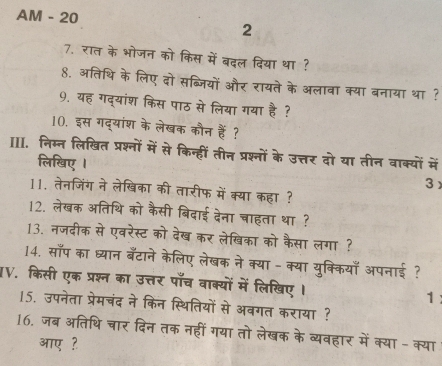 AM - 20 
2 
7. रात के भोजन को किस में बदल दिया था ? 
8. अतिथि के लिए दो सब्जियों और रायते के अलावा क्या बनाया था ? 
9. यह गद्यांश किस पाठ से लिया गया है ? 
10. इस गद्यांश के लेखक कौन हैं? 
II. निम्न लिखित प्रश्नों में से किन्हीं तीन प्रश्नों के उत्तर दो या तीन वाक्यों में 
लिखिए I 3 
11. तेनजिंग ने लेखिका की तारीफ में क्या कहा ? 
12. लेखक अतिथि को कैसी बिदाई देना चाहता था ? 
13. नजदीक से एवरेस्ट को देख कर लेखिका को कैसा लगा ? 
14. साप का ध्यान बँटाने केलिए लेखक ने क्या - क्या युक्कियाँ अपनाई ? 
IV. किसी एक प्रश्न का उत्तर पाँच वाक्यों में लिखिए । 1: 
15. उपनेता प्रेमचंद ने किन स्थितियों से अबगत कराया ? 
16, जब अतिथि चार दिन तक नहीं गया तो लेखक के व्यवहार में क्या - क्या 
आए ?