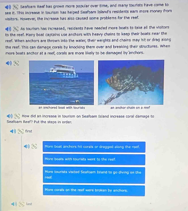 Seafoam Reef has grown more popular over time, and many tourists have come to
see it. This increase in tourism has helped Seafoam Island's residents earn more money from
visitors. However, the increase has also caused some problems for the reef.
As tourism has increased, residents have needed more boats to take all the visitors
to the reef. Many boat captains use anchors with heavy chains to keep their boats near the
reef. When anchors are thrown into the water, their weights and chains may hit or drag along
the reef. This can damage corals by knocking them over and breaking their structures. When
more boats anchor at a reef, corals are more likely to be damaged by anchors.
an anchored boat with tourists an anchor chain on a reef
How did an increase in tourism on Seafoam Island increase coral damage to
Seafoam Reef? Put the steps in order.
first
More boat anchors hit corals or dragged along the reef.
More boats with tourists went to the reef.
More tourists visited Seafoam Island to go diving on the
reef.
More corals on the reef were broken by anchors.
last