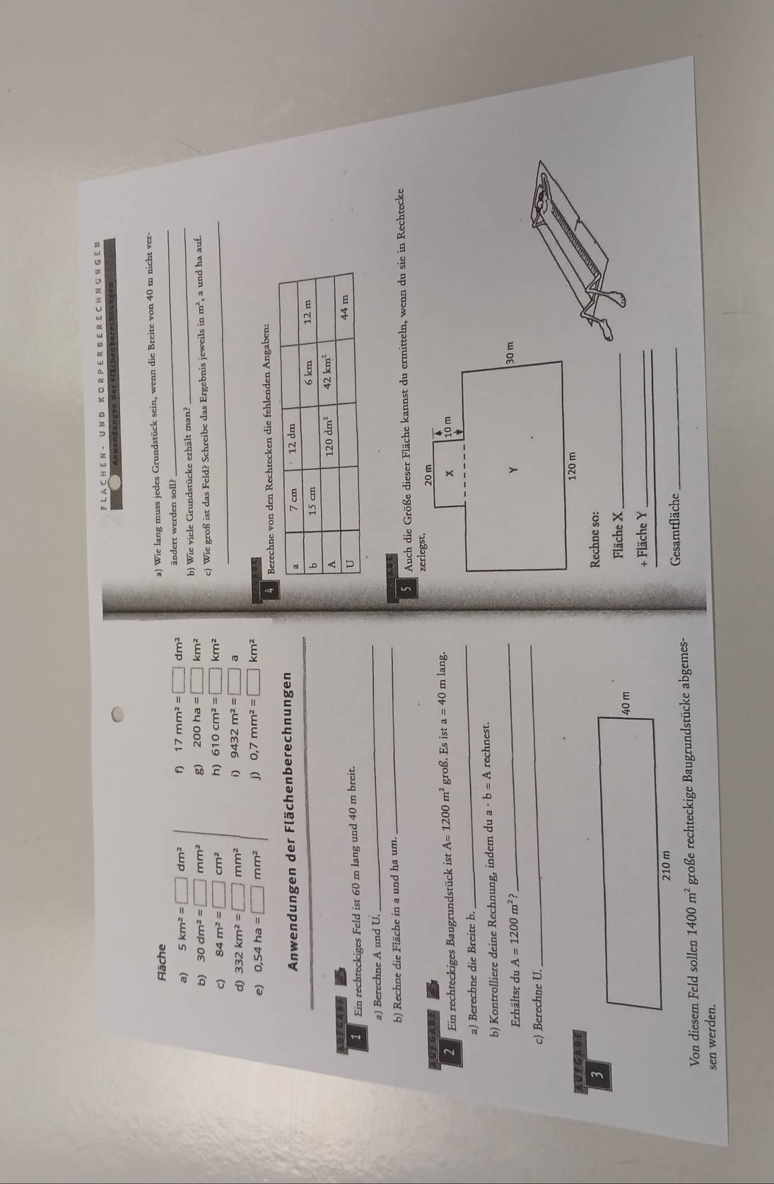 A C H E N - U N D K O R P E R B E R E C H N U N G E M
n der Flächenberechnungen
_
Fläche
a) Wie lang muss jedes Grundstück sein, wenn die Breite von 40 m nicht ver
a) 5km^2=□ dm^2 f 17mm^2=□ dm^2 ändert werden soll?_
b) 30dm^2=□ mm^2 g) 200ha=□ km^2 b) Wie viele Grundstücke erhält man?
c) 84m^2=□ cm^2 h) 610cm^2=□ km^2 c) Wie groß ist das Feld? Schreibe das Ergebnis jeweils in m^2 a und ha auf.
d) 332km^2=□ mm^2 i) 9432m^2=□ a
e) 0,54ha=□ mm^2 j) 0,7mm^2=□ km^2
Berechne von den Rechtecken die fehlenden Angaben:
Anwendungen der Flächenberechnungen
OFGABE 
1  Ein rechteckiges Feld ist 60 m lang und 40 m breit.
a) Berechne A und U.
_
b) Rechne die Fläche in a und ha um.
_
Auch die Größe dieser Fläche kannst du ermitteln, wenn du sie in Rechtecke
UIGABE
2  Ein rechteckiges Baugrundstück ist A=1200m^2 groß. Es ist a=40 m lang.
a) Berechne die Breite b.
_
b) Kontrolliere deine Rechnung, indem du a · b=A rechnest.
Erhältst du A=1200m^2? _
c) Berechne U.
_
AUFGABE
3
Rechne so:
40 m Fläche X_
+ Fläche Y_
210 m
Gesamtfläche_
Von diesem Feld sollen 1400m^2 große rechteckige Baugrundstücke abgemes-
sen werden.