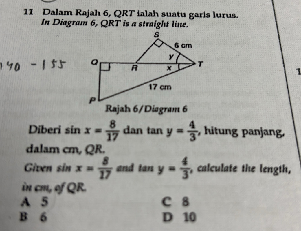 Dalam Rajah 6, QRT ialah suatu garis lurus.
In Diagram 6, QRT is a straight line.
1
Rajah 6/Diagram 6
Diberi s in x= 8/17  dan tan y= 4/3  , hitung panjang,
dalam cm, QR.
Given sin x= 8/17  and tan y= 4/3  , calculate the length,
in cm, of QR.
A 5 C 8
B 6 D 10