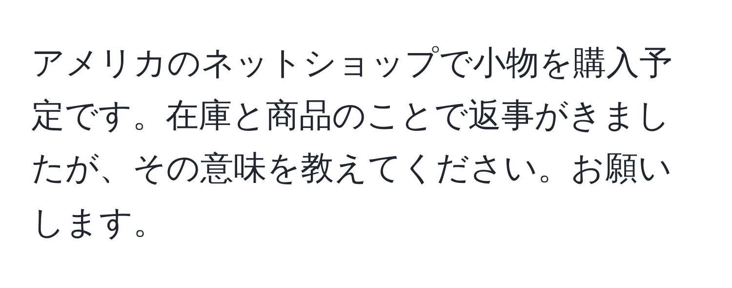 アメリカのネットショップで小物を購入予定です。在庫と商品のことで返事がきましたが、その意味を教えてください。お願いします。